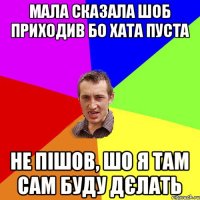 мала сказала шоб приходив бо хата пуста не пішов, шо я там сам буду дєлать