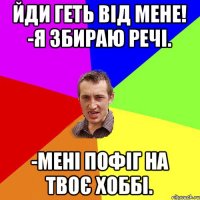 Йди геть від мене! -Я збираю речі. -мені пофіг на твоє хоббі.