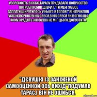 увєрєность в сєбє тарасу придавало колічєство потрєбляємих дівчат."ти мені за все заплатиш,крутилось у нього в голові".Він прокляв усіх нєвєрних!Він боявся,він боявся як вогню,що йому зрадять знову,він не міг цього допустити. "дєвушкі із заніженой самооценкой,ось вихід"подумав Тарас,і він не ошибся.