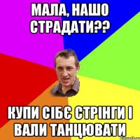 мала, нашо страдати?? купи сібє стрінги і вали танцювати