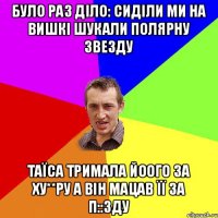 Було раз діло: Сиділи ми на вишкі шукали полярну звезду Таїса тримала йоого за Ху**ру а він мацав її за П::зду