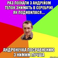 Раз поїхали з Андрійом телок знимать в серебрію як подивилася.... андронічка посравнению з нимим лучша