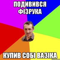 подивився фізрука купив собі вазіка