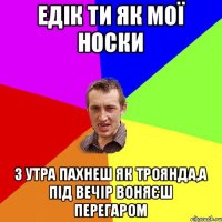 едік ти як мої носки з утра пахнеш як троянда,а під вечір воняєш перегаром