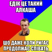 едік це такий алкаша шо даже коли ригає продолжає співать