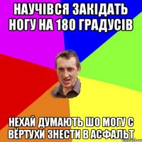 Научівся закідать ногу на 180 градусів нехай думають шо могу с вёртухи знести в асфальт