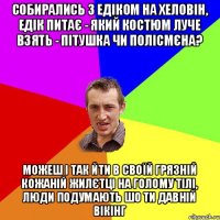 собирались з едіком на хеловін, едік питає - який костюм луче взять - пітушка чи полісмєна? можеш і так йти в своїй грязній кожаній жилєтці на голому тілі, люди подумають шо ти давній вікінг