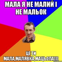 Мала я не малий і не мальок Це ти мала,малявка,мацьопа)))