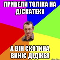 привели толіка на діскатеку а він скотина виніс діджея