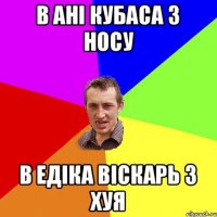 в Ані кубаса з носу в ЕДіка віскарь з хуя