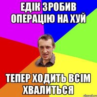 Едік зробив операцію на хуй тепер ходить всім хвалиться