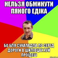 нельзя обминути пяного едіка бо бля сукападла по серед дороги в шилівцах хуй проїдеш