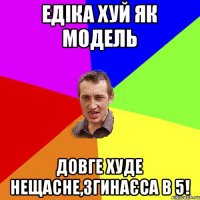 Едіка хуй як модель довге худе нещасне,згинаєса в 5!