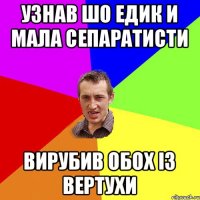 узнав шо едик и мала сепаратисти вирубив обох із вертухи