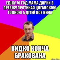 Едіку 70 год Мама дирки в презіку протикаэ циганскою голкою а дітей все нема Видко конча бракована