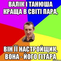 ВАЛІК І ТАНЮША КРАЩА В СВІТІ ПАРА, ВІН ЇЇ НАСТРОЙЩИК, ВОНА - ЙОГО ГІТАРА