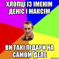 хлопці із іменім деніс і максім ви такі підари на самом деле