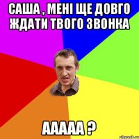 Саша , мені ще довго ждати твого звонка ааааа ?