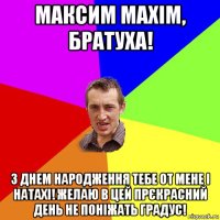 Максим Maxim, братуха! З Днем Народження тебе от мене і Натахі! Желаю в цей прєкрасний день не поніжать градус!