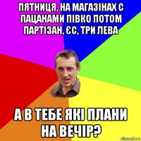 пятниця, на магазінах с пацанами півко потом партізан, ЄС, ТРИ лева а в тебе які плани на вечір?