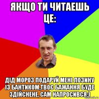 Якщо ти читаешь це: Дід Мороз подаруй мені лозину із бантиком,твоє бажання буде здійснене, сам напросився:)