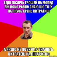 Едік позичь грошей на мопед яж всьо равно знаю шо ти їх на якусь хрень витратиш а якшо не позичу ? Значить витратеш на лікарство