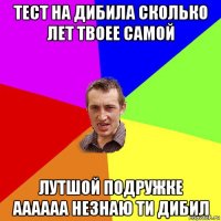 Тест на дибила сколько лет твоее самой Лутшой подружке аааааа незнаю ти дибил