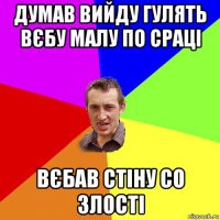 думав вийду гулять вєбу малу по сраці вєбав стіну со злості