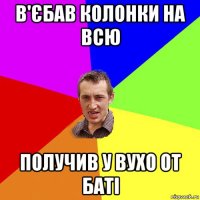 в'єбав колонки на всю получив у вухо от баТІ