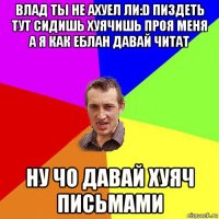 влад ты не ахуел ли:d пиздеть тут сидишь хуячишь проя меня а я как еблан давай читат ну чо давай хуяч письмами