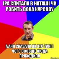 іра спитала в наташі чи робить вона курсову а аня сказала ви хто такі і чого вообще сюда приходили