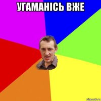 угаманісь вже 