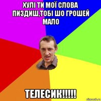 хулі ти мої слова пиздиш,тобі шо грошей мало телесик!!!!!