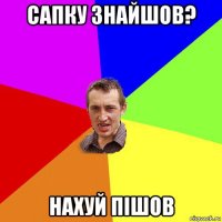 сапку знайшов? нахуй пiшов