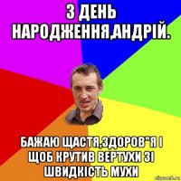 з день народження,андрій. бажаю щастя,здоров"я і щоб крутив вертухи зі швидкість мухи