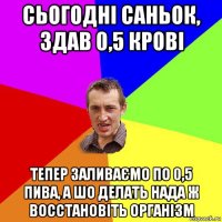 сьогодні саньок, здав 0,5 крові тепер заливаємо по 0,5 пива, а шо делать нада ж восстановіть організм