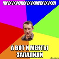 ухухухухуххухухухухухухху а вот и менты запалили