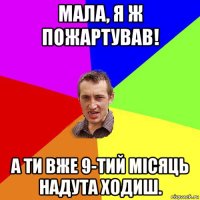 мала, я ж пожартував! а ти вже 9-тий місяць надута ходиш.