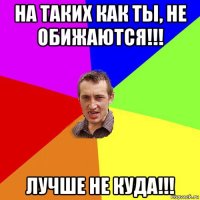 на таких как ты, не обижаются!!! лучше не куда!!!