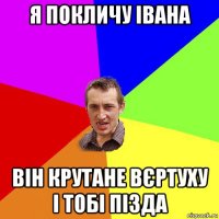 я покличу івана він крутане вєртуху і тобі пізда