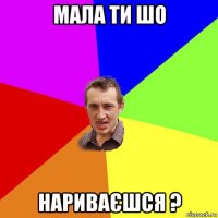 мала ти шо нариваєшся ?