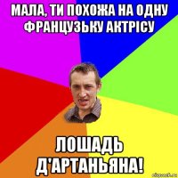 мала, ти похожа на одну французьку актрісу лошадь д'артаньяна!