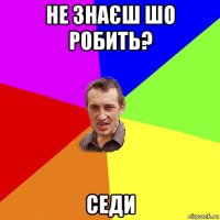 не знаєш шо робить? седи