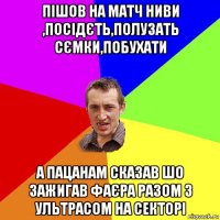 пішов на матч ниви ,посідєть,полузать сємки,побухати а пацанам сказав шо зажигав фаєра разом з ультрасом на секторі