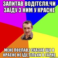 запитав водітєля,чи заїду з ним у красне мене послав,і сказав що в красне не їде,тільки в гарне