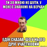 ти зо мною не шути, у мене є знакомі на верхах едік сказав, шо у нього друг участковий