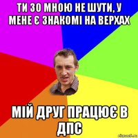 ти зо мною не шути, у мене є знакомі на верхах мій друг працює в дпс