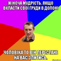 жіноча мудрість. якщо вкласти свої груди в долоні чоловіка то він перестане на вас злитись.