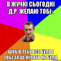 в жучкі сьогодні д.р. желаю тобі: шоб в тебе все було і тобі за це нічого не було