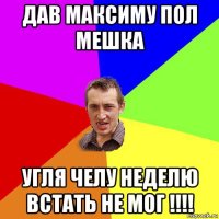 дав максиму пол мешка угля челу неделю встать не мог !!!!